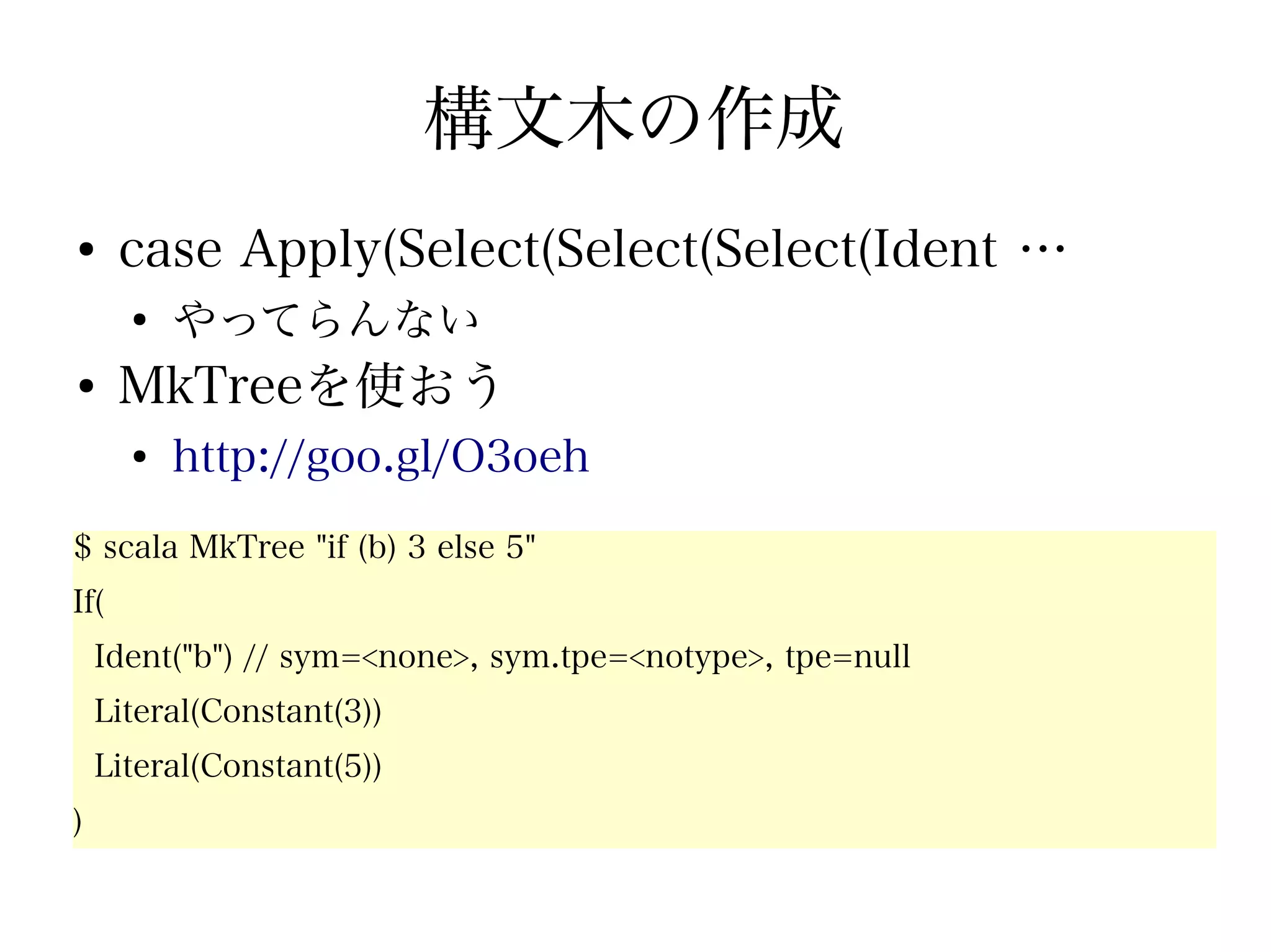 構文木の作成
●
      case Apply(Select(Select(Select(Ident …
      ●
          やってらんない
●
      MkTreeを使おう
      ●
          http://goo.gl/O3oeh
$ scala MkTree "if (b) 3 else 5"
If(
    Ident("b") // sym=<none>, sym.tpe=<notype>, tpe=null
    Literal(Constant(3))
    Literal(Constant(5))
)
 