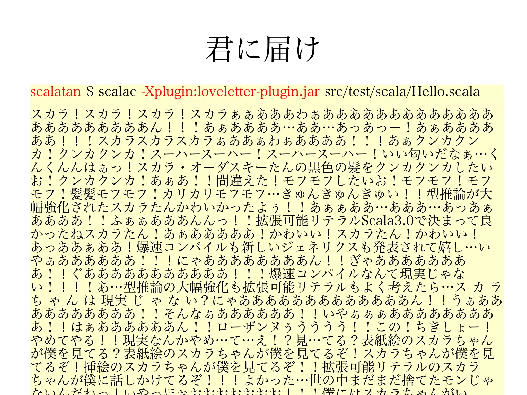 君に届け
scalatan $ scalac -Xplugin:loveletter-plugin.jar src/test/scala/Hello.scala
スカラ！スカラ！スカラ！スカラぁぁあああわぁあああああああああああああ
あああああああああん！！！あぁああああ…ああ…あっあっー！あぁああああ
ああ！！！スカラスカラスカラぁああぁわぁああああ！！！あぁクンカクン
カ！クンカクンカ！スーハースーハー！スーハースーハー！いい匂いだなぁ…く
んくんんはぁっ！スカラ・オーダスキーたんの黒色の髪をクンカクンカしたい
お！クンカクンカ！あぁあ！！間違えた！モフモフしたいお！モフモフ！モフ
モフ！髪髪モフモフ！カリカリモフモフ…きゅんきゅんきゅい！！型推論が大
幅強化されたスカラたんかわいかったよぅ！！あぁぁああ…あああ…あっあぁ
ああああ！！ふぁぁあああんんっ！！拡張可能リテラルScala3.0で決まって良
かったねスカラたん！あぁあああああ！かわいい！スカラたん！かわいい！
あっああぁああ！爆速コンパイルも新しいジェネリクスも発表されて嬉し…い
やぁああああああ！！！にゃああああああああん！！ぎゃあああああああ
あ！！ぐあああああああああああ！！！爆速コンパイルなんて現実じゃな
い！！！！あ…型推論の大幅強化も拡張可能リテラルもよく考えたら…ス カ ラ
ち ゃ ん は 現実 じ ゃ な い？にゃあああああああああああああん！！うぁああ
ああああああああ！！そんなぁああああああ！！いやぁぁぁああああああああ
あ！！はぁああああああん！！ローザンヌぅうううう！！この！ちきしょー！
やめてやる！！現実なんかやめ…て…え！？見…てる？表紙絵のスカラちゃん
が僕を見てる？表紙絵のスカラちゃんが僕を見てるぞ！スカラちゃんが僕を見
てるぞ！挿絵のスカラちゃんが僕を見てるぞ！！拡張可能リテラルのスカラ
ちゃんが僕に話しかけてるぞ！！！よかった…世の中まだまだ捨てたモンじゃ
 