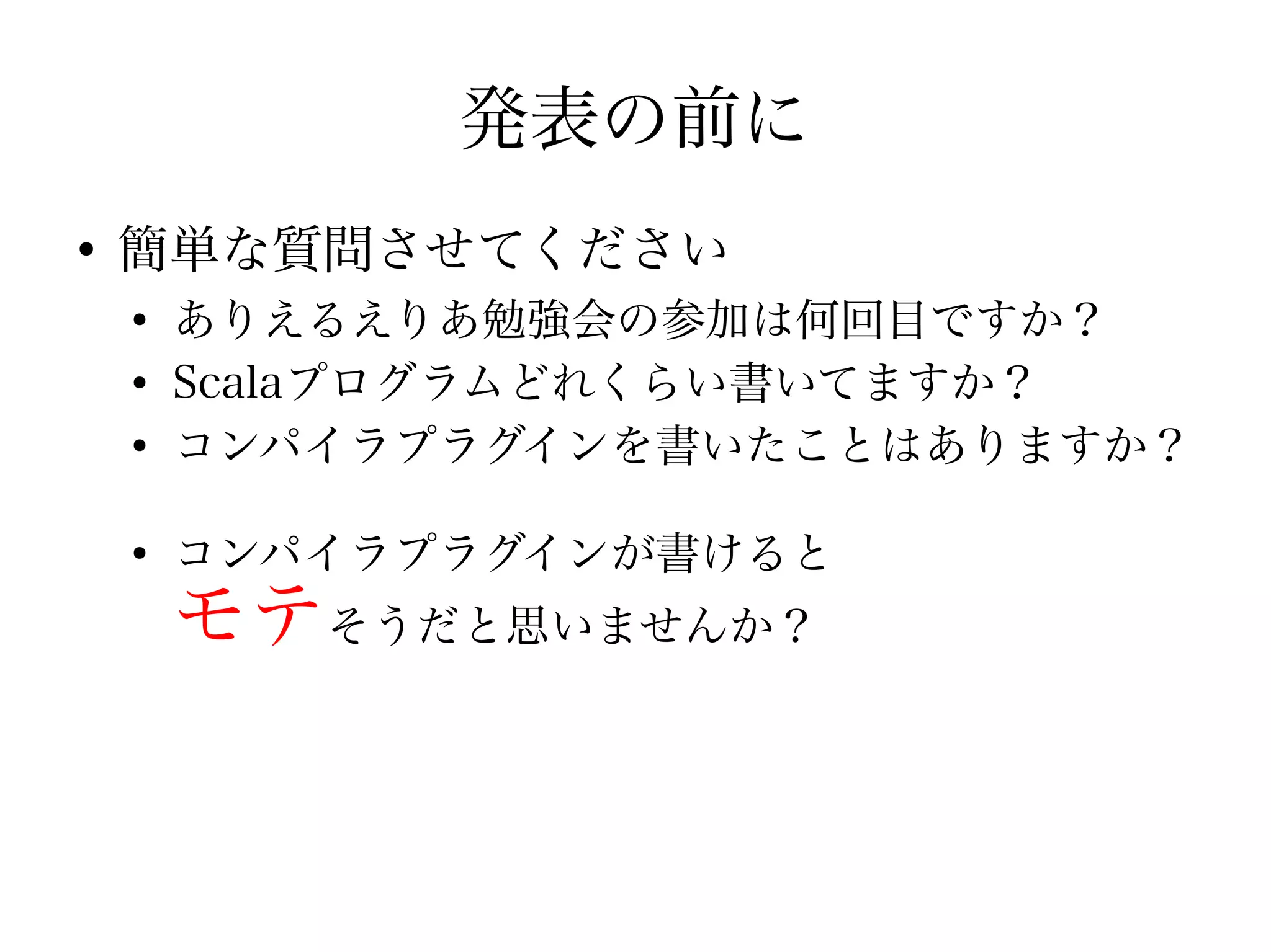 発表の前に
●
    簡単な質問させてください
    ●
        ありえるえりあ勉強会の参加は何回目ですか？
    ●
        Scalaプログラムどれくらい書いてますか？
    ●
        コンパイラプラグインを書いたことはありますか？

    ●
        コンパイラプラグインが書けると
        モテそうだと思いませんか？
 