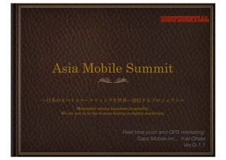 Confidential




Asia Mobile Summit

         Motenashi means Japanese hospitality.
 We are put in to the human feeling in digital marketing.



                                  Real time push and GPS marketing.
                                         Gaps Mobile.Inc., Yuki Ohata
                                                            Ver.G-1.1
 