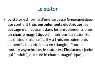 Le stator
• Le stator est formé d'une carcasse ferromagnétique
qui contient trois enroulements électriques. Le
passage d'un courant dans les enroulements crée
un champ magnétique à l'intérieur du stator. Sur
les moteurs triphasés, il y a trois enroulements
alimentés ( en étoile ou en triangle), Pour le
moteur asynchrone, le stator est l'inducteur (celui
qui "induit", qui crée le champ magnétique).
 