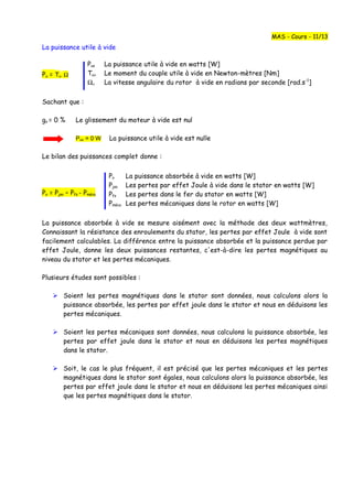 La puissance utile à vide
Pu = Tu. Ω
Sachant que :
go = 0 % Le glissement du moteur à vide est nul
Puo = 0 W La puissance utile à vide est nulle
Le bilan des puissances complet donne :
Po = Pjso – Pfs - Pméca
La puissance absorbée à vide se mesure aisément avec la méthode des deux wattmètres,
Connaissant la résistance des enroulements du stator, les pertes par effet Joule à vide sont
facilement calculables. La différence entre la puissance absorbée et la puissance perdue par
effet Joule, donne les deux puissances restantes, c'est-à-dire les pertes magnétiques au
niveau du stator et les pertes mécaniques.
Plusieurs études sont possibles :
 Soient les pertes magnétiques dans le stator sont données, nous calculons alors la
puissance absorbée, les pertes par effet joule dans le stator et nous en déduisons les
pertes mécaniques.
 Soient les pertes mécaniques sont données, nous calculons la puissance absorbée, les
pertes par effet joule dans le stator et nous en déduisons les pertes magnétiques
dans le stator.
 Soit, le cas le plus fréquent, il est précisé que les pertes mécaniques et les pertes
magnétiques dans le stator sont égales, nous calculons alors la puissance absorbée, les
pertes par effet joule dans le stator et nous en déduisons les pertes mécaniques ainsi
que les pertes magnétiques dans le stator.
MAS - Cours - 11/13
Puo La puissance utile à vide en watts [W]
Tuο Le moment du couple utile à vide en Newton-mètres [Nm]
Ωο La vitesse angulaire du rotor à vide en radians par seconde [rad.s-1
]
Po La puissance absorbée à vide en watts [W]
Pjso Les pertes par effet Joule à vide dans le stator en watts [W]
Pfs Les pertes dans le fer du stator en watts [W]
Pméca Les pertes mécaniques dans le rotor en watts [W]
 