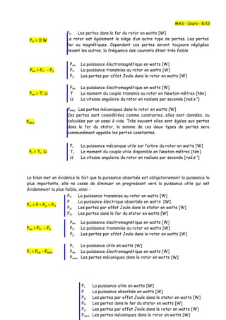 Pfr = 0 W
Pem La puissance électromagnétique en watts [W]
Pem = Ptr - Pjr Ptr La puissance transmise au rotor en watts [W]
Pjr Les pertes par effet Joule dans le rotor en watts [W]
Pem La puissance électromagnétique en watts [W]
Pem = T. Ω T Le moment du couple transmis au rotor en Newton-mètres [Nm]
Ω La vitesse angulaire du rotor en radians par seconde [rad.s-1
]
Pu La puissance mécanique utile sur l’arbre du rotor en watts [W]
Pu = Tu. Ω Tu Le moment du couple utile disponible en Newton-mètres [Nm]
Ω La vitesse angulaire du rotor en radians par seconde [rad.s-1
]
Le bilan met en évidence le fait que la puissance absorbée est obligatoirement la puissance la
plus importante, elle ne cesse de diminuer en progressant vers la puissance utile qui est
évidemment la plus faible, ainsi :
Ptr = P – Pjs – Pfs
Pem La puissance électromagnétique en watts [W]
Pem = Ptr - Pjr Ptr La puissance transmise au rotor en watts [W]
Pjr Les pertes par effet Joule dans le rotor en watts [W]
Pu La puissance utile en watts [W]
Pu = Pem – Pméca Pem La puissance électromagnétique en watts [W]
Pméca Les pertes mécaniques dans le rotor en watts [W]
MAS - Cours - 8/13
Pfr Les pertes dans le fer du rotor en watts [W]
Le rotor est également le siège d’un autre type de pertes. Les pertes
fer ou magnétiques. Cependant ces pertes seront toujours négligées
devant les autres, la fréquence des courants étant très faible
Pméca
Pu La puissance utile en watts [W]
P La puissance absorbée en watts [W]
Pjs Les pertes par effet Joule dans le stator en watts [W]
Pfs Les pertes dans le fer du stator en watts [W]
Pjr Les pertes par effet Joule dans le rotor en watts [W]
Pméca Les pertes mécaniques dans le rotor en watts [W]
Pméca Les pertes mécaniques dans le rotor en watts [W]
Ces pertes sont considérées comme constantes, elles sont données, ou
calculées par un essai à vide. Très souvent elles sont égales aux pertes
dans le fer du stator, la somme de ces deux types de pertes sera
communément appelée les pertes constantes.
Ptr La puissance transmise au rotor en watts [W]
P La puissance électrique absorbée en watts [W]
Pjs Les pertes par effet Joule dans le stator en watts [W]
Pfs Les pertes dans le fer du stator en watts [W]
 