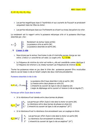 Pu = P – Pjs – Pfs - Pjr – Pméca
 Les pertes magnétiques dues à l'hystérésis et aux courants de Foucault se produisent
uniquement dans les tôles du stator.
 Les pertes mécaniques dues aux frottements se situent au niveau des paliers du rotor.
Le rendement est le rapport entre la puissance mécanique utile et la puissance électrique
absorbée par, d’où :
P
P
η u
=
. V L’essai à vide
 Nous dirons que le moteur fonctionne à vide s’il n’entraîne aucune charge sur son
arbre. L’indice «o» caractérise cet essai. Le couple utile Tuo = 0 Nm
 La fréquence de rotation du rotor est notée no, elle est considérée comme identique à
la fréquence de rotation ns du champ tournant Les fréquences de rotation no = ns
Toutes les puissances mises en jeu dans le bilan des puissances peuvent être recalculées
dans le cas de l’essai à vide en tenant compte des deux relations précédentes.
Puissance absorbée à vide à vide
Po = oo cos3UI ϕ
Pertes par effet Joule dans le stator
 Si la résistance R est donnée entre deux bornes de phases
Pjso =
2
RI
2
3
 Si la résistance R est la résistance d’un enroulement avec un couplage en étoile
Pjs Les pertes par effet Joule à vide dans le stator en watts [W]
Pjso =
2
oI3R' R’ La résistance d’un enroulement en ohms [Ω]
I² L’intensité du courant de ligne à vide en ampères² [A²]
MAS - Cours - 9/13
Pjso Les pertes par effet Joule à vide dans le stator en watts [W]
R La résistance entre deux bornes de phases en ohms [Ω]
Io² L’intensité du courant de ligne à vide en ampères² [A²]
η Rendement du moteur [sans unités]
Pu La puissance utile en watts [W]
P La puissance absorbée en watts [W]
Po La puissance électrique absorbée à vide en watts [W]
U La tension entre deux phases en volts [V]
Io L’intensité du courant de ligne à vide en ampères [A]
ϕo L’angle de déphasage entre courant et tension à vide en degrés [°]
 