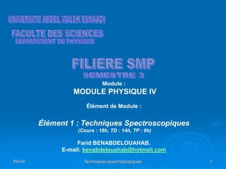 PH-IV Techniques spectroscopiques 1
Module :
MODULE PHYSIQUE IV
Élément de Module :
Élément 1 : Techniques Spectroscopiques
(Cours : 18h, TD : 14h, TP : 8h)
Farid BENABDELOUAHAB.
E-mail: benabdelouahab@hotmail.com
 