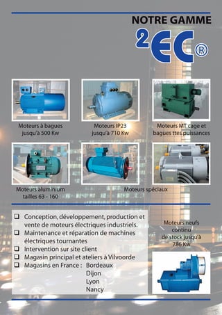 NOTRE GAMME

                                          2
                                              EC®
 Moteurs à bagues         Moteurs IP23          Moteurs MT cage et
  jusqu’à 500 Kw         jusqu’à 710 Kw        bagues ttes puissances




Moteurs aluminium                    Moteurs spéciaux
  tailles 63 - 160


q Conception, développement, production et
  vente de moteurs électriques industriels.        Moteurs neufs
                                                      continu
q Maintenance et réparation de machines
                                                  de stock jusqu’à
  électriques tournantes                              786 Kw
q Intervention sur site client
q Magasin principal et ateliers à Vilvoorde
q Magasins en France : Bordeaux
                          Dijon
                          Lyon
                          Nancy
 