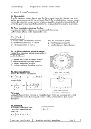 Electrotechnique : Chapitre 6 : Le moteur à courant continu
a = nombre de voies d’enroulements
1.2 Réversibilité :
Si on fait passer un courant dans la spire (fig. 1), en présence du flux inducteur, une force
agit sur les conducteurs et fait tourner l'induit.(Fig. 3). On a réalisé ainsi un moteur à courant
continu. La machine à courant continu fonctionne aussi bien en génératrice quand elle est
entraînée, qu'en moteur quand elle est alimentée en courant continu : c'est la réversibilité.
1.3 Force contre électromotrice (f.c.é.m) :
Un moteur en rotation présente une force contre-électromotrice,
La formule de la force contre-électromotrice est:
E
p
a
N n' . .= Φ
E’ = force contre électromotrice en volts
N = nombre de conducteurs de l'induit
n = vitesse de rotation en tours/s
Φ = flux inducteur en webers
p = nombre de paires de pôles
a = nombre de voies d’enroulements
1.4 Loi d’Ohm appliquée aux générateurs :
La loi d'Ohm s'applique selon le schéma (fig. 4).
U E R I= +' .
U = tension aux bornes du moteur en volts
E’ = force contre-électromotrice en volts
I = courant absorbé en ampères
R = résistance interne du moteur en ohms
1.5 Vitesse de rotation :
A l’aide des relations précédentes,
E
p
a
N n' .= Φ. et U E R I= +' .
on peut écrire :
n
E
p
a
N
=
'
.Φ
d’où n
a
p
U R I
N
= ×
− .
.Φ
Remarque :
Lorsque le flux inducteur s’annule, la vitesse tend vers l’infini; par conséquent, il ne faut
jamais alimenter l’induit d’un moteur à courant continu sans l’existence d’un courant
d’excitation.
1.6 Puissance :
a) Puissance électrique utile :
La puissance électrique est : Pe = E’ . I
ou encore
P
p
a
N n I E Ie = =. . . '.Φ
Cours 1 GEL_v2k5 / NEY O. Lycée La Martinière Monplaisir Page 2
 