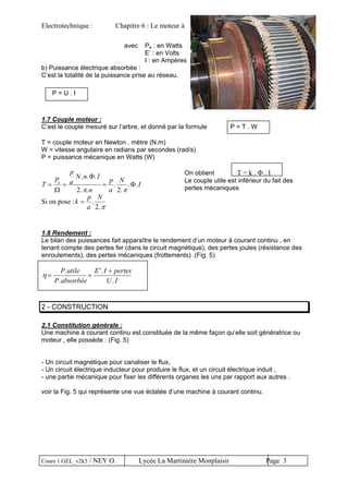 Electrotechnique : Chapitre 6 : Le moteur à courant continu
avec Pe : en Watts
E’ : en Volts
I : en Ampères
b) Puissance électrique absorbée :
C’est la totalité de la puissance prise au réseau.
P = U . I
1.7 Couple moteur :
C’est le couple mesuré sur l’arbre, et donné par la formule P = T . W
T = couple moteur en Newton . mètre (N.m)
W = vitesse angulaire en radians par secondes (rad/s)
P = puissance mécanique en Watts (W)
T
P
p
a
N n I
n
p
a
N
Ie
= = =
Ω
Φ
Φ
. . .
. .
.
.
. .
2 2π π
Si on pose :k
p
a
N
= .
.2 π
On obtient T = k . Φ . I
Le couple utile est inférieur du fait des
pertes mécaniques
1.8 Rendement :
Le bilan des puissances fait apparaître le rendement d’un moteur à courant continu , en
tenant compte des pertes fer (dans le circuit magnétique), des pertes joules (résistance des
enroulements), des pertes mécaniques (frottements) .(Fig. 5)
η = =
+P utile
P absorbée
E I pertes
U I
.
.
'.
.
2 - CONSTRUCTION
2.1 Constitution générale :
Une machine à courant continu est constituée de la même façon qu’elle soit génératrice ou
moteur , elle possède : (Fig. 5)
- Un circuit magnétique pour canaliser le flux,
- Un circuit électrique inducteur pour produire le flux, et un circuit électrique induit ,
- une partie mécanique pour fixer les différents organes les uns par rapport aux autres .
voir la Fig. 5 qui représente une vue éclatée d’une machine à courant continu.
Cours 1 GEL_v2k5 / NEY O. Lycée La Martinière Monplaisir Page 3
 