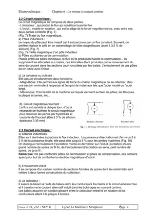 Electrotechnique : Chapitre 6 : Le moteur à courant continu
2.2 Circuit magnétique :
Le circuit magnétique se compose de deux parties,
- L’inducteur , qui produit le flux qui constitue la partie fixe
- L’induit , mobile en rotation , qui est le siège de la force magnétomotrice, avec entre ces
deux parties l’entrefer (Fig. 7)
(Fig. 7) Trajet du flux magnétique.
a) Pôles inducteurs :
Le noyau du pôle peut être massif car il est parcouru par un flux constant. Souvent, on
préfère réaliser le pôle en un assemblage de tôles magnétiques (acier à 3,5 % de
silicium).(Fig. 7)
(Fig. 7) Partie magnétique d’un pôle inducteur
b) Pôles auxiliaires ou de commutation:
Placés entre les pôles principaux, le flux qu'ils produisent facilite la commutation. . Ils
suppriment les étincelles aux balais, ces étincelles étant produites par le renversement du
sens du courant dans les sections court-circuitées par les balais. L'enroulement de ces pôles
est en série avec l'induit.
c) La carcasse ou culasse :
Elle assure simultanément deux fonctions:
- Magnétique: Elle permet aux lignes de force du champ magnétique de se refermer, d'où
une section minimale à respecter et l'emploi de matériaux tels que l'acier moulé ou l'acier
forgé.
- Mécanique: C'est le bâti de la machine sur lequel viennent se fixer les pôles, les flasques,
la plaque à bornes, etc...
2.3 Circuit électrique :
a) Bobines inductrices :
Elles sont destinées à produire le flux inducteur. La puissance d'excitation est d'environ 2 à
3 % de la puissance totale; elle peut aller jusqu'à 5 % pour les petites machines (Fig. 10)
On distingue l'enroulement d'excitation monté en dérivation sur l'induit (excitation shunt),
grand nombre de spires de fil fin, de l'enroulement d'excitation en série, petit nombre de
spires, de gros fil .
Remarque :Ne pas confondre pôles de commutation et pôles de compensation, ces derniers
ayant pour but de combattre la réaction magnétique d'induit .
d). Circuit magnétique tournant :
Le flux est variable à chaque tour, d’ou la
nécessité de feuilleter le circuit magnétique
pour diminuer les pertes par hystérésis et
courants de Foucault (tôle à 3 % de silicium,
épaisseur 0,35 mm) .
b) Enroulement induit
Il se compose d'un certain nombre de sections formées de spires dont les extrémités sont
reliées à deux lames consécutives du collecteur.
c) Le collecteur :
Il assure la liaison à l’aide de balais entre les conducteurs tournants et le circuit extérieur fixe
et il transforme le courant alternatif induit dans les bobinages en courant continu.
Les balais assurent un contact glissant entre le collecteur entraîné en rotation et les
conducteurs allant à la plaque à bornes.
Cours 1 GEL_v2k5 / NEY O. Lycée La Martinière Monplaisir Page 4
 