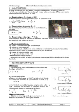 Electrotechnique : Chapitre 6 : Le moteur à courant continu
Cours 1 GEL_v2k5 / NEY O. Lycée La Martinière Monplaisir Page 5
3 - CARACTERISTIQUES
L'étude comparative des courbes qui traduisent graphiquement les relations entre les
variables: courant absorbé, vitesse et couple moteur fait apparaître des différences entre les
moteurs à excitation dérivation ,et série .
3.1 Caractéristiques de vitesse: n = f (I)
Cette caractéristique correspond à l'équation de fonctionnement:
n
E
k
U R I
k
= =
−'
.
.
.Φ Φ
avec k
p
a
N= ×
3.2 Caractéristique de couple : T = f(I)
Le couple est proportionnel au flux et au courant absorbé,
Equation :
T = k’. Φ . Ι avec k
p
a
N
'
.
= ×
2 π
3.3 Caractéristique mécanique : T = f(n) .
Elles relient les grandeurs mécaniques mesurées sur l’arbre moteur . Ces valeurs sont
données Pour une valeur du courant I
3.4 Autres caractéristiques :
Un moteur à courant continu est caractérisé par :
- la puissance nominale en kW
- la tension d’induit , cette tension est en relation avec la tension du réseau monophasé ou
triphasé, le moteur étant souvent alimenté par un pont redresseur .
- la vitesse de rotation ,(mini et maxi)
- le couple (constant,ou mini et maxi)
- l’alimentation du circuit inducteur
L’alimentation à tension variable pour la vitesse variable des moteurs sera étudié en classe
terminale.
4 - DEMARRAGE DES MOTEURS
4.1 Principe :
Le courant absorbé par un moteur électrique en rotation est
donné par la loi d’Ohm :
U = E’ + R . I d’ou I
U E−
=
R
'
a) A la mise sous tension ,
la f.c.e.m. est nulle (moteur arrêté).L’intensité est très élevée,
puisque seule la résistance de l’induit limite le courant , on a
I = U / R
b) Pour limiter le courant à une valeur comprise entre 1,2 In < Id
< 2 In , on monte une résistance en série dans le circuit. La
valeur de cette résistance est tirée de la relation :
I
U
R R
d
h
=
+
d’ou R
U R I
I
h
d
d
=
− .
4.2 Démarrage manuel :
Le rhéostat de démarrage est toujours au maximum de
résistance au moment du décollage du moteur .
 