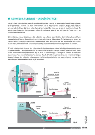 6/9 LES MOTEURS
Fig. 3
Fig. 4
LE MOTEUR À L’ENVERS – UNE GÉNÉRATRICE !
Ce qu’il y a d’extraordinaire avec les moteurs électriques, c’est qu’ils pourraient voir leur usage inversé !
Si tu parvenais à tourner à la main suffisamment vite la mèche d’une perceuse, tu pourrais produire
un courant électrique digne de celui d’une prise murale ! Ce n’est pas le cas de tous les moteurs. Tu
aurais beau descendre des pentes en voiture, le moteur ne pourrait pas fabriquer de l’essence… il se
contenterait de chauffer.
L’invention du moteur électrique a été précédée par celle de la génératrice dont l’alternateur est l’une
des variantes. C’est un dispositif qui comporte une bobine de fil électrique. On fait tourner un aimant au
centre de la bobine pour créer un courant électrique dans le fil. Alors que son alimentation en courant
aurait créé un électroaimant, un champ magnétique variable en son centre va produire un courant.
C’est le principe de la dynamo des vélos, des génératrices des centrales hydroélectriques des barrages
ou des éoliennes. Ce dispositif permet de transformer l’énergie cinétique du vent qui entraîne les pales
d’une éolienne en énergie électrique (Fig. 3). Il en va de même pour l’énergie du courant d’une rivière
ou de l’eau d’une conduite forcée d’un barrage (Fig. 4). C’est le moyen de récupérer l’énergie cinétique
lors du freinage des véhicules hybrides pour recharger leurs batteries ; ou encore, lors du freinage des
locomotives, pour redonner de l’énergie au réseau.
barrage
lac de
retenue conduite
forcée
turbine
transformateur
lignes à
haute tension
pale
multiplicateur
frein
système
d’orientation
génératrice
nacelle
moyeu et
commande du rotor
mat
fondation
transformateur
lignes à
haute tension
 