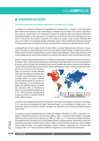 LES MOTEURS 9/9
PARENTHÈSE HISTORIQUE
Comment la découverte de l’électromagnétisme a révolutionné le monde !
L’unification de l’électricité statique, du magnétisme et du galvanisme, a marqué un tournant décisif
dans l’histoire des sciences et de la technologie. L’utilisation de la variation d’un champ magnétique
pour créer un courant dans un fil conducteur a permis de mettre au point des dynamos (machines
dynamoélectriques) ou des alternateurs. Il ne restait plus qu’à trouver une source d’énergie pour pro-
duire le mouvement des aimants nécessaire à la variation du champ : roues à aubes entraînées par
l’eau d’une rivière ou d’un barrage (énergie potentielle), vapeur d’eau produite par combustion (énergie
chimique transformée en énergie thermique). C’est le principe utilisé par les génératrices de courant.
Le dispositif peut voir son usage inversé. On peut utiliser un courant électrique pour produire un mouve-
ment. C’est alors un moteur électrique. C’est ce qui est utilisé sur Solar Impulse. L’énergie rayonnante du
Soleil est transformée en énergie électrique par les cellules photovoltaïques. Cette énergie électrique sera
ensuite utilisée par les moteurs pour produire le mouvement des pales de l’avion et lui permettre de voler.
Suite à l’invention des premières dynamos en 1869 ou des alternateurs triphasés (sources de courant al-
ternatif) en 1891, on peut produire des courants électriques significatifs. Dès lors, le courant alternatif et
le courant continu se livrent une compétition pour pouvoir desservir des réseaux de plus en plus étendus.
Les premières centrales électriques à courant continu défendues par Edison ne peuvent alimenter initia-
lement qu’une zone de 2,5 km de rayon.
Tesla, qui promeut le courant alternatif,
développe des réseaux à haute tension.
L’invention du transformateur donne un
avantage décisif au courant alternatif
qui peut être transporté sur de plus lon-
gues distances. Le raccordement pro-
gressif des différents réseaux fait naître
des standards. Ainsi, en Amérique du
Nord, le courant à 60 Hz de fréquence et
à 110 – 120 V de tension s’impose. Dans
le reste du monde, le courant à 50 Hz et
à 220 – 230 V l’emporte.
L’extension des réseaux électriques et l’amélioration des moteurs précipitent la révolution industrielle.
Il n’y a pas que les entreprises qui soient métamorphosées, la vie quotidienne change avec la « fée
électricité », grâce à l’ampoule, à l’électro-ménager, aux éclairages et aux nouveaux transports publics
entre autres.
La première centrale hydroélectrique du monde est installée à St-Moritz en 1879 ! La première com-
pagnie d’électricité illumine les rues de Surrey (GB) en 1881. La première démonstration d’éclairage
électrique public suisse a lieu à Lausanne en 1882. En 1885, il y a 115 abonnés au réseau électrique,
principalement les commerces de la rue de Bourg. Pendant quelques années, l’électricité ne rencontre
guère de succès dans le reste du canton. Mais en 1896, comme une traînée de poudre, villes et villages
entrent dans la course. Les sociétés électriques suisses s’unissent rapidement pour construire des
barrages (1947 : la 1ère
Grande-Dixence). Difficile d’imaginer la vie sans électricité maintenant !
220V, 50Hz
230V, 50Hz
240V, 50Hz
110V, 60Hz
120V, 60Hz
127V, 60Hz
220V, 60Hz
230V, 60Hz
240V, 60Hz
110V, 50Hz
120V, 50Hz
127V, 50Hz
 