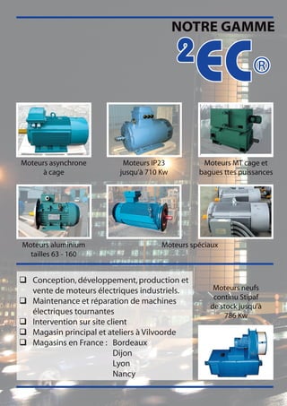 NOTRE GAMME

                                          2
                                              EC®
Moteurs asynchrone        Moteurs IP23          Moteurs MT cage et
      à cage             jusqu’à 710 Kw        bagues ttes puissances




Moteurs aluminium                    Moteurs spéciaux
  tailles 63 - 160


q Conception, développement, production et
  vente de moteurs électriques industriels.        Moteurs neufs
                                                   continu Stipaf
q Maintenance et réparation de machines
                                                  de stock jusqu’à
  électriques tournantes                              786 Kw
q Intervention sur site client
q Magasin principal et ateliers à Vilvoorde
q Magasins en France : Bordeaux
                          Dijon
                          Lyon
                          Nancy
 