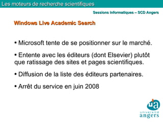 Microsoft tente de se positionner sur le marché. Entente avec les éditeurs (dont Elsevier) plutôt que ratissage des sites et pages scientifiques. Diffusion de la liste des éditeurs partenaires. Arrêt du service en juin 2008 Windows Live Academic Search Les moteurs de recherche scientifiques Sessions informatiques – SCD Angers 
