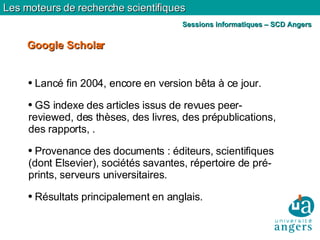 Lancé fin 2004, encore en version bêta à ce jour. GS indexe des articles issus de revues peer-reviewed, des thèses, des livres, des prépublications, des rapports, . Provenance des documents : éditeurs, scientifiques (dont Elsevier), sociétés savantes, répertoire de pré-prints, serveurs universitaires. Résultats principalement en anglais. Google Scholar Les moteurs de recherche scientifiques Sessions informatiques – SCD Angers 