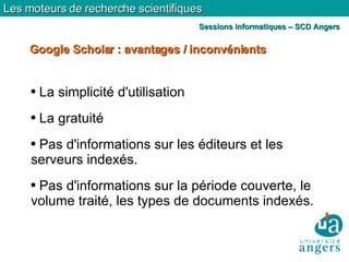 La simplicité d'utilisation La gratuité Pas d'informations sur les éditeurs et les serveurs indexés. Pas d'informations sur la période couverte, le volume traité, les types de documents indexés. Google Scholar : avantages / inconvénients Les moteurs de recherche scientifiques Sessions informatiques – SCD Angers 