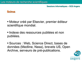 Moteur créé par Elsevier, premier éditeur scientifique mondial. Indexe des ressources publiées et non publiées. Sources : Web, Science Direct, bases de données (Medline, Nasa), brevets US, Open Archive, serveurs de pré-publications. Scirus Les moteurs de recherche scientifiques Sessions informatiques – SCD Angers 