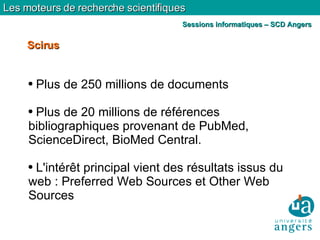 Plus de 250 millions de documents Plus de 20 millions de références bibliographiques provenant de PubMed, ScienceDirect, BioMed Central. L'intérêt principal vient des résultats issus du web : Preferred Web Sources et Other Web Sources Scirus Les moteurs de recherche scientifiques Sessions informatiques – SCD Angers 