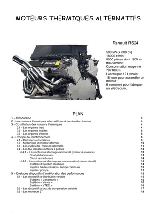 .
MOTEURS THERMIQUES ALTERNATIFS
Renault RS24
590 kW (+ 800 cv)
18000 tr/min ;
5000 pièces dont 1500 en
mouvement ;
Consommation moyenne
70l/100km ;
Lubrifié par 12 l d’huile ;
15 jours pour assembler un
moteur ;
6 semaines pour fabriquer
un vilebrequin.
PLAN
1 – Introduction 3
2 - Les moteurs thermiques alternatifs ou à combustion interne 3
3 - Constitution des moteurs thermiques 4
3.1 – Les organes fixes 4
3.2 – Les organes mobiles 5
3.3 – Les organes annexes 8
4 - Principe de fonctionnement 9
4.1 – Définitions et notations 9
4.2 – Mécanique du moteur alternatif 10
4.3 – Les cycles des moteurs alternatifs 11
4.4 – Les flux dans les moteurs à pistons 13
4.4.1 - Les moteurs à allumage commandé (moteur à essence) 13
Conduit d’admission 13
Circuit de carburant 14
4.4.2 - Les moteurs à allumage par compression (moteur diesel) 14
Système d’injection classique 14
Injection haute pression à rampe commune 15
Injecteur pompe 15
5 – Quelques dispositifs d’amélioration des performances 15
5.1 – Les dispositifs à distribution variable 15
Système « Valvetronic » 15
Système « Vanos » 16
Système « VTEC » 16
5.2 – Les dispositifs à taux de compression variable 17
5.3 – Les monteurs 2T 18
 