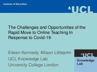 The Challenges and Opportunities of the
Rapid Move to Online Teaching In
Response to Covid-19
Eileen Kennedy, Allison Littlejohn
UCL Knowledge Lab
University College London
 