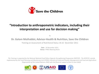 “Introduction to anthropometric indicators, including their
          interpretation and use for decision making”
                                                             By

      Dr. Golam Mothabbir, Advisor-Health & Nutrition, Save the Children
                     Training on Assessment of Nutritional Status 18-22 December 2011

                                                 Date : 19 December 2011,
                                                Venue: FPMU Meeting Room




  The Training is organized by the National National Food Policy Capacity Strengthening Programme (NFPCSP) . The NFPCSP is jointly
implemented by the Food Planning and Monitoring Unit (FPMU), Ministry of Food and Disaster Management and Food and Agriculture
                       Organization of the United Nations (FAO) with the financial support of the EU and USAID.
 