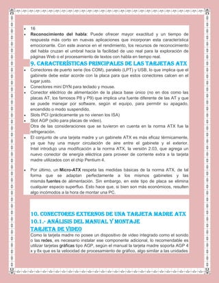 16
Reconocimiento del habla: Puede ofrecer mayor exactitud y un tiempo de
respuesta más corto en nuevas aplicaciones que incorporan esta característica
emocionante. Con este avance en el rendimiento, los recursos de reconocimiento
del habla cruzan el umbral hacia la facilidad de uso real para la exploración de
páginas Web o el procesamiento de textos con habla en tiempo real.
9. CARACTERÍSTICAS PRINCIPALES DE LAS TARJETAS ATX
Conectores de puerto serie (los COM), paralelo (LPT) y USB, lo que implica que el
gabinete debe estar acorde con la placa para que estos conectores calcen en el
lugar justo.
Conectores mini DYN para teclado y mouse.
Conector eléctrico de alimentación de la placa base único (no en dos como las
placas AT, los famosos P8 y P9) que implica una fuente diferente de las AT y que
se puede manejar por software, según el equipo, para permitir su apagado,
encendido o modo suspendido.
Slots PCI (prácticamente ya no vienen los ISA)
Slot AGP (sólo para placas de video).
Otra de las consideraciones que se tuvieron en cuenta en la norma ATX fue la
refrigeración.
El conjunto de una tarjeta madre y un gabinete ATX es más eficaz térmicamente,
ya que hay una mayor circulación de aire entre el gabinete y el exterior.
Intel introdujo una modificación a la norma ATX, la versión 2.03, que agrega un
nuevo conector de energía eléctrica para proveer de corriente extra a la tarjeta
madre utilizados con el chip Pentium 4.
Por último, un Micro-ATX respeta las medidas básicas de la norma ATX, de tal
forma que se adaptan perfectamente a los mismos gabinetes y las
mismás fuentes de alimentación. Sin embargo, en este tipo de placa se elimina
cualquier espacio superfluo. Esto hace que, si bien son más económicos, resulten
algo incómodos a la hora de montar una PC.
10. CONECTORES EXTERNOS DE UNA TARJETA MADRE ATX
10.1.- ANÁLISIS DEL MANUAL Y MONTAJE
Tarjeta de Video
Como la tarjeta madre no posee un dispositivo de video integrado como el sonido
o las redes, es necesario instalar ese componente adicional, lo recomendable es
utilizar tarjetas gráficas tipo AGP, según el manual la tarjeta madre soporta AGP 4
x y 8x que es la velocidad de procesamiento de gráfico, algo similar a las unidades
 