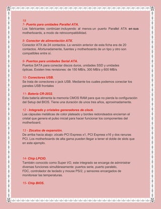 19
7- Puerto para unidades Parallel ATA.
Los fabricantes continúan incluyendo al menos un puerto Parallel ATA en sus
motherboards, a modo de retrocompatibilidad.
8- Conector de alimentación ATX.
Conector ATX de 24 contactos. La versión anterior de esta ficha era de 20
contactos. Afortunadamente, fuentes y motherboards de un tipo y otro son
compatibles entre sí.
9- Puertos para unidades Serial ATA.
Puertos SATA para conectar discos duros, unidades SSD y unidades
ópticas. Existen tres revisiones: de 150 MB/s, 300 MB/s y 600 MB/s
10- Conectores USB.
Se trata de conectores o jack USB. Mediante los cuales podemos conectar los
paneles USB frontales
11- Batería CR-2032.
Esta batería alimenta la memoria CMOS RAM para que no pierda la configuración
del Setup del BIOS. Tiene una duración de unos tres años, aproximadamente.
12 - Integrado y cristales generadores de clock.
Las cápsulas metálicas de color plateado y bordes redondeados encierran el
cristal que genera el pulso inicial para hacer funcionar los componentes del
motherboard.
13 - Zócalos de expansión.
De arriba hacia abajo: zócalo PCI Express x1, PCI Express x16 y dos ranuras
PCI. Los motherboards de alta gama pueden llegar a tener el doble de slots que
en este ejemplo.
14- Chip LPCIO.
También conocido como Super I/O, este integrado se encarga de administrar
diversas funciones simultáneamente: puertos serie, puerto paralelo,
FDC, controlador de teclado y mouse PS/2, y sensores encargados de
monitorear las temperaturas.
15- Chip BIOS.
 
