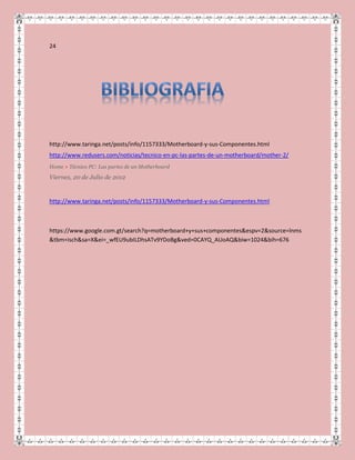 24
http://www.taringa.net/posts/info/1157333/Motherboard-y-sus-Componentes.html
http://www.redusers.com/noticias/tecnico-en-pc-las-partes-de-un-motherboard/mother-2/
Home > Técnico PC: Las partes de un Motherboard
Viernes, 20 de Julio de 2012
http://www.taringa.net/posts/info/1157333/Motherboard-y-sus-Componentes.html
https://www.google.com.gt/search?q=motherboard+y+sus+componentes&espv=2&source=lnms
&tbm=isch&sa=X&ei=_wfEU9ubILDhsATv9YDoBg&ved=0CAYQ_AUoAQ&biw=1024&bih=676
 
