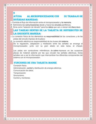 6
AYUDA AL MICROPROCESADOR CON SU TRABAJO DE
DIVERSAS MANERAS:
 Controla el flujo de información entre el microprocesador y la memoria.
Ø Administra las comunicaciones desde y hacia los circuitos periféricos.
Ø Sirve como "estación de tránsito" para los datos que van o vienen del disco duro.
LAS TAREAS DENTRO DE LA TARJETA SE DISTRIBUYEN DE
LA SIGUIENTE MANERA:
 La conexión física de los elementos es responsabilidad de los conectores y de las
pistas del circuito impreso de la placa-
Ø La conexión eléctrica es responsabilidad de los buses del sistema.
De la regulación, adaptación y mediación entre las señales se encarga el
microprocesador, junto con su gran aliado en esta tarea, el chipset.
Las pistas son conductores milimétricos de cobre impresos en las sucesivas
placas de material aislante por las que circulan las señales eléctricas. Estas
señales van a ser la información que intercambian los diferentes componentes del
sistema con el microprocesador.
FUNCIONES DE UNA TARJETA MADRE
Conexión física.
Administración, control y distribución de energía eléctrica.
Comunicación de datos.
Temporización
Sincronismo.
Control y monitoreo.
 