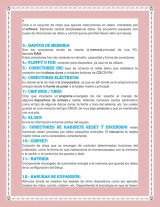 8
Chip o el conjunto de chips que ejecuta instrucciones en datos, mandados por
el software. Elemento central del proceso de datos. Se encuentra equipado con
buses de direcciones de datos y control que le permiten llevar cabo sus tareas.
3.- BANCOS DE MEMORIA
Son los conectores donde se inserta la memoria principal de una PC,
llamada RAM.
Estos conectores han ido variando en tamaño, capacidad y forma de conectarse.
4.- Floppy o FDD: conector para disquetera, ya casi no se utilizan.
5.- Conectores IDE: aquí se conecta el cable plano que establece la
conexión con losdiscos duros y unidades lectoras de CD/CD-RW.
6.- Conectores Eléctricos:
Es donde se le da vida a la computadora, ya que es allí donde se le proporciona la
energía desde la fuente de poder a la tarjeta madre o principal.
7.- CHIP BIOS / CMOS
Chip que incorpora un programa encargado de dar soporte al manejo de
algunos dispositivos de entrada y salida. Además conserva ciertos parámetros
como el tipo de algunos discos duros, la fecha y hora del sistema, etc. los cuales
guarda en una memoria del tipo CMOS, de muy bajo consumo y que es mantenida
con una pila.
8.- EL BUS
Envía la información entre las partes del equipo.
9.- Conectores de gabinete RESET y encendido: estas
funciones están provistas por estos pequeños enchufes. El manual de la tarjeta
madre indica como conectarlos correctamente.
10.- CHIPSET:
Conjunto de chips que se encargan de controlar determinadas funciones del
ordenador, como la forma en que interacciona el microprocesador con la memoria
o la caché, o el control de los puertos y slots.
11.- BATERÍA
Componente encargado de suministrar energía a la memoria que guarda los datos
de la configuración del Setup.
12.- RANURAS DE EXPANSIÓN:
Ranuras donde se insertan las tarjetas de otros dispositivos como por ejemplo
tarjetas de vídeo, sonido, módem, etc. Dependiendo la tecnología en que se basen
 