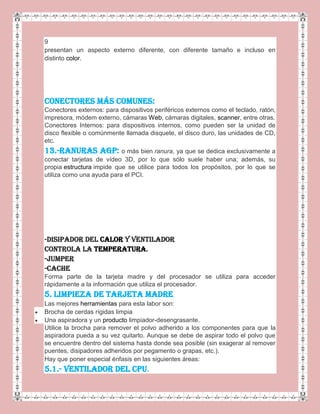 9
presentan un aspecto externo diferente, con diferente tamaño e incluso en
distinto color.
CONECTORES MÁS COMUNES:
Conectores externos: para dispositivos periféricos externos como el teclado, ratón,
impresora, módem externo, cámaras Web, cámaras digitales, scanner, entre otras.
Conectores Internos: para dispositivos internos, como pueden ser la unidad de
disco flexible o comúnmente llamada disquete, el disco duro, las unidades de CD,
etc.
13.-Ranuras AGP: o más bien ranura, ya que se dedica exclusivamente a
conectar tarjetas de vídeo 3D, por lo que sólo suele haber una; además, su
propia estructura impide que se utilice para todos los propósitos, por lo que se
utiliza como una ayuda para el PCI.
-Disipador del calor y ventilador
Controla la temperatura.
-Jumper
-Cache
Forma parte de la tarjeta madre y del procesador se utiliza para acceder
rápidamente a la información que utiliza el procesador.
5. LIMPIEZA DE TARJETA MADRE
Las mejores herramientas para esta labor son:
Brocha de cerdas rígidas limpia
Una aspiradora y un producto limpiador-desengrasante.
Utilice la brocha para remover el polvo adherido a los componentes para que la
aspiradora pueda a su vez quitarlo. Aunque se debe de aspirar todo el polvo que
se encuentre dentro del sistema hasta donde sea posible (sin exagerar al remover
puentes, disipadores adheridos por pegamento o grapas, etc.).
Hay que poner especial énfasis en las siguientes áreas:
5.1.- VENTILADOR DEL CPU.
 