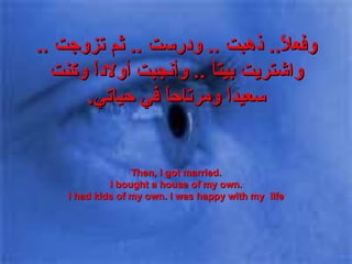وفعلاً ..  ذهبت  ..  ودرست  ..  ثم تزوجت  ..  واشتريت بيتاً  ..  وأنجبت أولاداً وكنت سعيداً ومرتاحاً في حياتي . Then, I got married. I bought a house of my own. I had kids of my own. I was happy with my  life 
