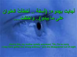 أجابت بهدوء : ( آسفة  ..  أخطأتٌ العنوان على ما يبدو )..  واختفت .... And to this, my mother quietly answered, "Oh, I'm so sorry.  I may have gotten the wrong address," and she disappeared out of sight. 