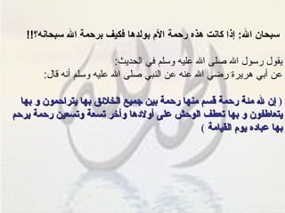 سبحان الله :  إذا كانت هذه رحمة الأم بولدها فكيف برحمة الله سبحانه؟ !! يقول رسول الله صلى الله عليه وسلم في الحديث : عن أبي هريرة رضي الله عنه عن النبي صلى الله عليه وسلم أنه قال : (  إن لله مئة رحمة قسم منها رحمة بين جميع الخلائق بها يتراحمون و بها يتعاطفون و بها تعطف الوحش على أولادها وأخر تسعة وتسعين رحمة يرحم بها عباده يوم القيامة   ) 