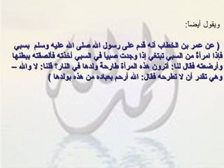 ويقول أيضاً : (  عن عمر بن الخطاب أنه قدم على رسول الله صلى الله عليه وسلم  بسبي فإذا امرأةٌ من السبي تبتغي إذا وجدت صبياً في السبي أخذته فألصقته ببطنها وأرضعته فقال لنا :  أترون هذه المرأة طارحةً ولدها في النار؟ قلنا :  لا والله – وهي تقدر أن لا تطرحه فقال :  الله أرحم بعباده من هذه بولدها  )   