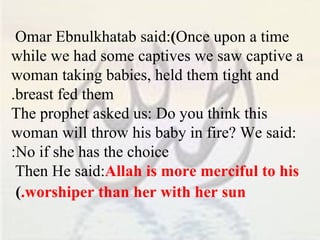Omar Ebnulkhatab said:  ( Once upon a time while we had some captives we saw captive a woman taking babies, held them tight and breast fed them. The prophet asked us: Do you think this woman will throw his baby in fire? We said: No if she has the choice: Then He said:  Allah is more merciful to his worshiper than her with her sun. )   