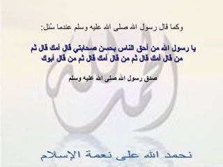 وكما قال رسول الله صلى الله عليه وسلم عندما سُئل : يا رسول الله من أحق الناس بحسن صحابتي قال أمك قال ثم  من قال أمك قال ثم من قال أمك قال ثم من قال أبوك صدق رسول الله صلى الله عليه وسلم  نحمد الله على نعمة الإسلام 