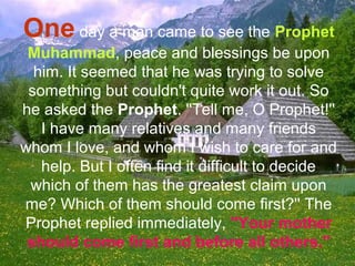One day a man came to see the Prophet
Muhammad, peace and blessings be upon
him. It seemed that he was trying to solve
something but couldn't quite work it out. So
he asked the Prophet. ''Tell me, O Prophet!''
I have many relatives and many friends
whom I love, and whom I wish to care for and
help. But I often find it difficult to decide
which of them has the greatest claim upon
me? Which of them should come first?'' The
Prophet replied immediately, ''Your mother
should come first and before all others.''
 
