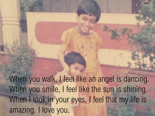 When you walk, I feel like an angel is dancing.
When you smile, I feel like the sun is shining.
When I look in your eyes, I feel that my life is
amazing. I love you.
 