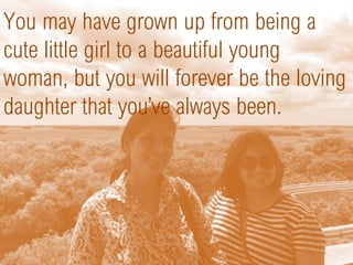 You may have grown up from being a
cute little girl to a beautiful young
woman, but you will forever be the loving
daughter that you’ve always been.
 