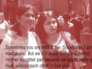 Sometimes you are mad at me. Sometimes I am
mad at you. But we still enjoy being the perfect
mother-daughter pair because we would really g
mad, without each other. I love you.
 