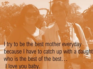 I try to be the best mother everyday
because I have to catch up with a daughte
who is the best of the best…
I love you baby.
 