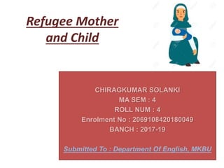 Refugee Mother
and Child
CHIRAGKUMAR SOLANKI
MA SEM : 4
ROLL NUM : 4
Enrolment No : 2069108420180049
BANCH : 2017-19
Submitted To : Department Of English, MKBU
 