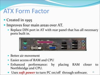 ATX Form Factor
 Created in 1995
 Improves four main areas over AT.
 Replace DIN port in AT with rear panel that has all necessary
ports built in.
 Better air movement
 Easier access of RAM and CPU
 Enhanced performance: by placing RAM closer to
Northbridge and CPU.
 Uses soft power to turn PC on/off through software. 10
 