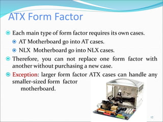 ATX Form Factor
 Each main type of form factor requires its own cases.
 AT Motherboard go into AT cases.
 NLX Motherboard go into NLX cases.
 Therefore, you can not replace one form factor with
another without purchasing a new case.
 Exception: larger form factor ATX cases can handle any
smaller-sized form factor
motherboard.
12
 