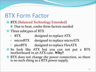 BTX Form Factor
 BTX (Balanced Technology Extended)
 Due to heat, cooler form factors needed
 Three subtypes of BTX
› BTX designed to replace ATX
› microBTX designed to replace microATX
› picoBTX designed to replace FlexATX
 Its look like ATX but you can not put a BTX
motherboard in an ATX case. Why?
 BTX does not change the power connection, so there
is no such thing as a BTX power supply.
18
 