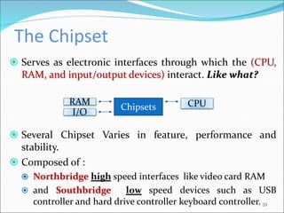 The Chipset
 Serves as electronic interfaces through which the (CPU,
RAM, and input/output devices) interact. Like what?
 Several Chipset Varies in feature, performance and
stability.
 Composed of :
 Northbridge high speed interfaces like video card RAM
 and Southbridge low speed devices such as USB
controller and hard drive controller keyboard controller. 20
Chipsets
RAM CPU
I/O
 