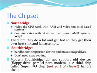 The Chipset
 Northbridge:
 Helps the CPU work with RAM and video (on Intel-based
systems).
 Communicates with video card on newer AMD systems.
Why?
 Therefore they do a lot and get hot so they get their
own heat sink and fan assembly.
 Southbridge:
 handles some expansion devices and mass storage drives.
 Don’t need extra cooling.
 Modern Southbridge do not support old devices
(floppy drive, parallel port, modem,..). A third chip
called Super I/O chip (not part of chipset) handle
them. 21
 