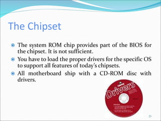 The Chipset
23
 The system ROM chip provides part of the BIOS for
the chipset. It is not sufficient.
 You have to load the proper drivers for the specific OS
to support all features of today’s chipsets.
 All motherboard ship with a CD-ROM disc with
drivers.
 