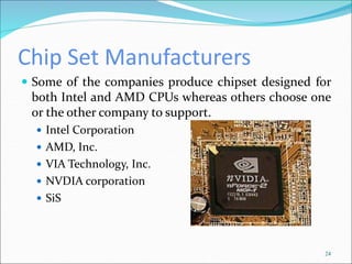 Chip Set Manufacturers
 Some of the companies produce chipset designed for
both Intel and AMD CPUs whereas others choose one
or the other company to support.
 Intel Corporation
 AMD, Inc.
 VIA Technology, Inc.
 NVDIA corporation
 SiS
24
 